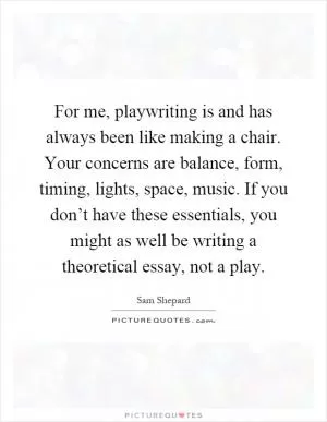 For me, playwriting is and has always been like making a chair. Your concerns are balance, form, timing, lights, space, music. If you don’t have these essentials, you might as well be writing a theoretical essay, not a play Picture Quote #1