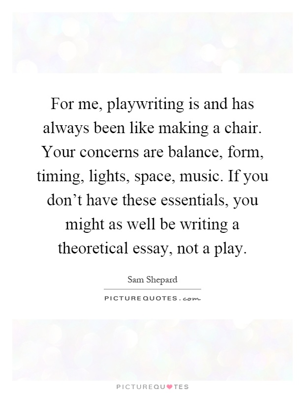 For me, playwriting is and has always been like making a chair. Your concerns are balance, form, timing, lights, space, music. If you don't have these essentials, you might as well be writing a theoretical essay, not a play Picture Quote #1
