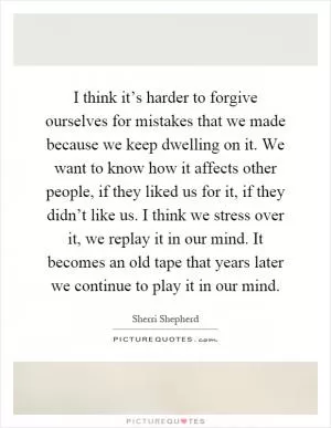 I think it’s harder to forgive ourselves for mistakes that we made because we keep dwelling on it. We want to know how it affects other people, if they liked us for it, if they didn’t like us. I think we stress over it, we replay it in our mind. It becomes an old tape that years later we continue to play it in our mind Picture Quote #1