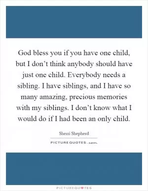 God bless you if you have one child, but I don’t think anybody should have just one child. Everybody needs a sibling. I have siblings, and I have so many amazing, precious memories with my siblings. I don’t know what I would do if I had been an only child Picture Quote #1