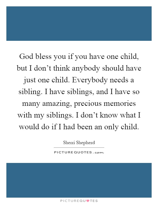 God bless you if you have one child, but I don't think anybody should have just one child. Everybody needs a sibling. I have siblings, and I have so many amazing, precious memories with my siblings. I don't know what I would do if I had been an only child Picture Quote #1