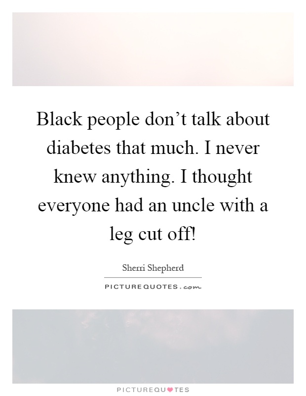 Black people don't talk about diabetes that much. I never knew anything. I thought everyone had an uncle with a leg cut off! Picture Quote #1