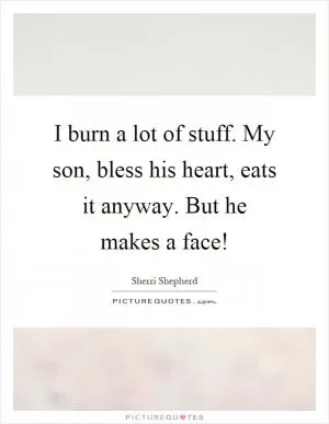 I burn a lot of stuff. My son, bless his heart, eats it anyway. But he makes a face! Picture Quote #1