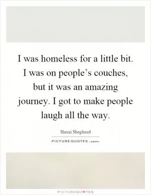 I was homeless for a little bit. I was on people’s couches, but it was an amazing journey. I got to make people laugh all the way Picture Quote #1