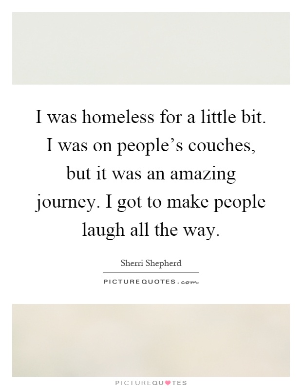 I was homeless for a little bit. I was on people's couches, but it was an amazing journey. I got to make people laugh all the way Picture Quote #1