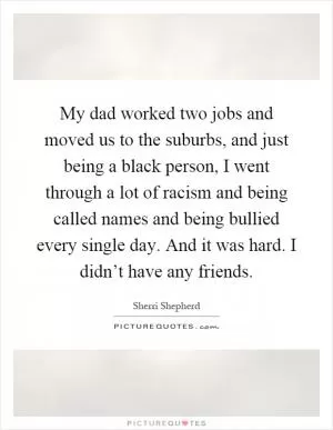 My dad worked two jobs and moved us to the suburbs, and just being a black person, I went through a lot of racism and being called names and being bullied every single day. And it was hard. I didn’t have any friends Picture Quote #1