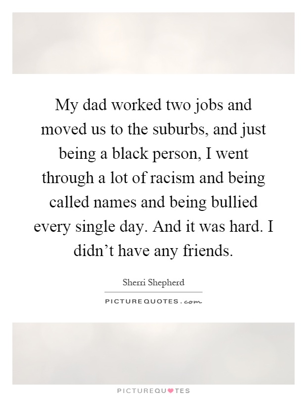 My dad worked two jobs and moved us to the suburbs, and just being a black person, I went through a lot of racism and being called names and being bullied every single day. And it was hard. I didn't have any friends Picture Quote #1