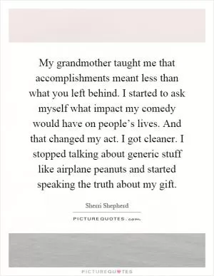 My grandmother taught me that accomplishments meant less than what you left behind. I started to ask myself what impact my comedy would have on people’s lives. And that changed my act. I got cleaner. I stopped talking about generic stuff like airplane peanuts and started speaking the truth about my gift Picture Quote #1