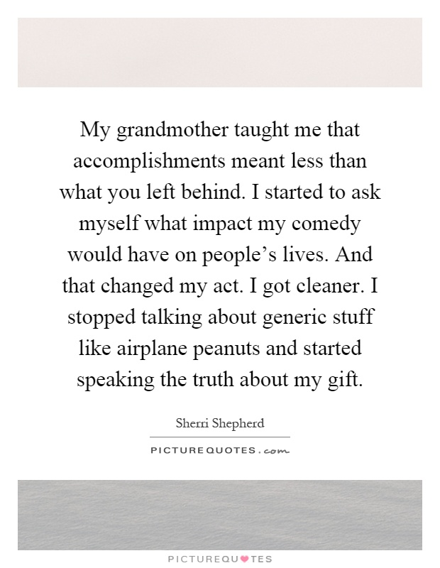 My grandmother taught me that accomplishments meant less than what you left behind. I started to ask myself what impact my comedy would have on people's lives. And that changed my act. I got cleaner. I stopped talking about generic stuff like airplane peanuts and started speaking the truth about my gift Picture Quote #1