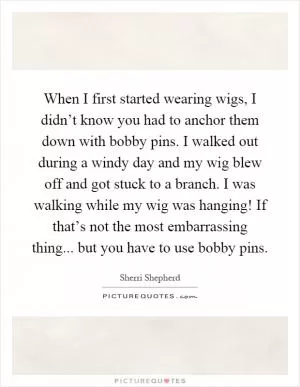 When I first started wearing wigs, I didn’t know you had to anchor them down with bobby pins. I walked out during a windy day and my wig blew off and got stuck to a branch. I was walking while my wig was hanging! If that’s not the most embarrassing thing... but you have to use bobby pins Picture Quote #1