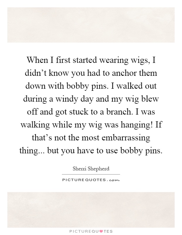 When I first started wearing wigs, I didn't know you had to anchor them down with bobby pins. I walked out during a windy day and my wig blew off and got stuck to a branch. I was walking while my wig was hanging! If that's not the most embarrassing thing... but you have to use bobby pins Picture Quote #1