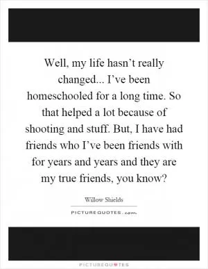 Well, my life hasn’t really changed... I’ve been homeschooled for a long time. So that helped a lot because of shooting and stuff. But, I have had friends who I’ve been friends with for years and years and they are my true friends, you know? Picture Quote #1