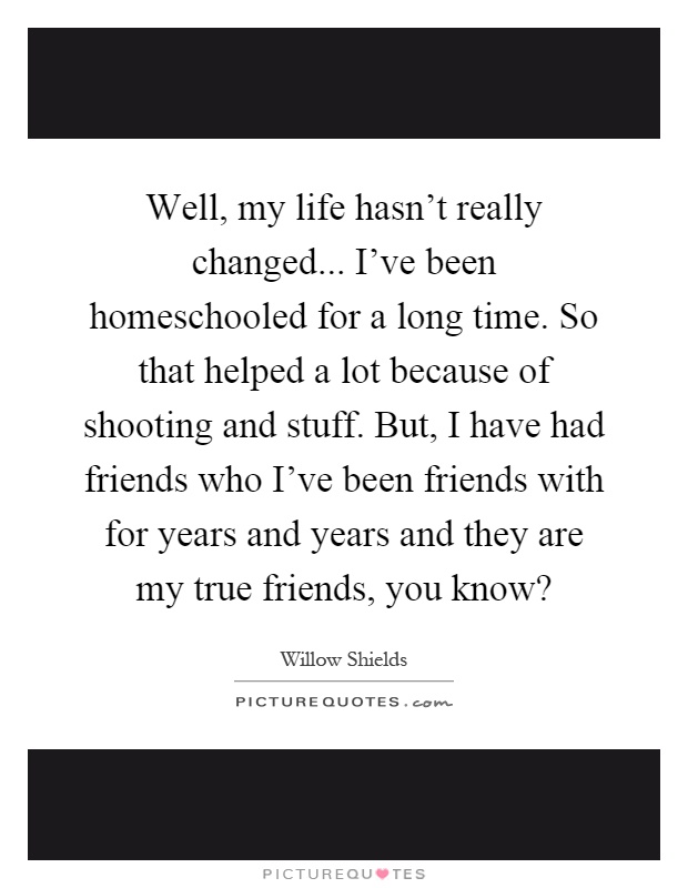 Well, my life hasn't really changed... I've been homeschooled for a long time. So that helped a lot because of shooting and stuff. But, I have had friends who I've been friends with for years and years and they are my true friends, you know? Picture Quote #1