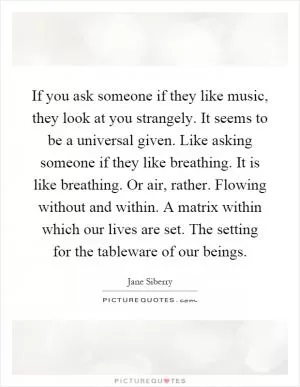 If you ask someone if they like music, they look at you strangely. It seems to be a universal given. Like asking someone if they like breathing. It is like breathing. Or air, rather. Flowing without and within. A matrix within which our lives are set. The setting for the tableware of our beings Picture Quote #1