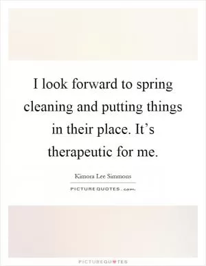 I look forward to spring cleaning and putting things in their place. It’s therapeutic for me Picture Quote #1