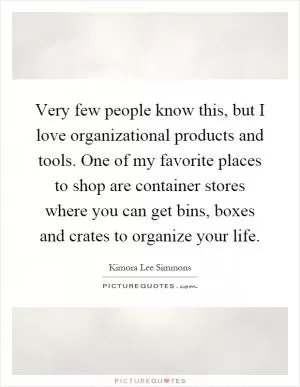 Very few people know this, but I love organizational products and tools. One of my favorite places to shop are container stores where you can get bins, boxes and crates to organize your life Picture Quote #1