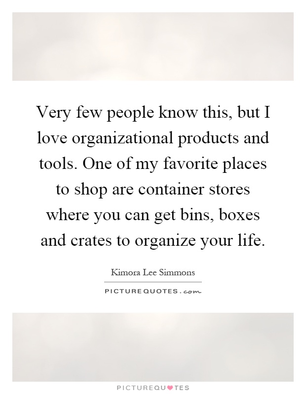 Very few people know this, but I love organizational products and tools. One of my favorite places to shop are container stores where you can get bins, boxes and crates to organize your life Picture Quote #1