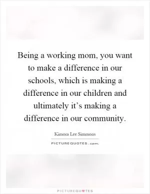 Being a working mom, you want to make a difference in our schools, which is making a difference in our children and ultimately it’s making a difference in our community Picture Quote #1