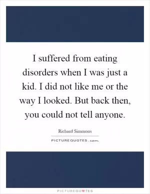 I suffered from eating disorders when I was just a kid. I did not like me or the way I looked. But back then, you could not tell anyone Picture Quote #1