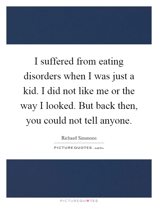 I suffered from eating disorders when I was just a kid. I did not like me or the way I looked. But back then, you could not tell anyone Picture Quote #1