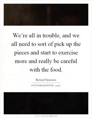 We’re all in trouble, and we all need to sort of pick up the pieces and start to exercise more and really be careful with the food Picture Quote #1