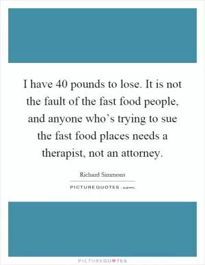 I have 40 pounds to lose. It is not the fault of the fast food people, and anyone who’s trying to sue the fast food places needs a therapist, not an attorney Picture Quote #1