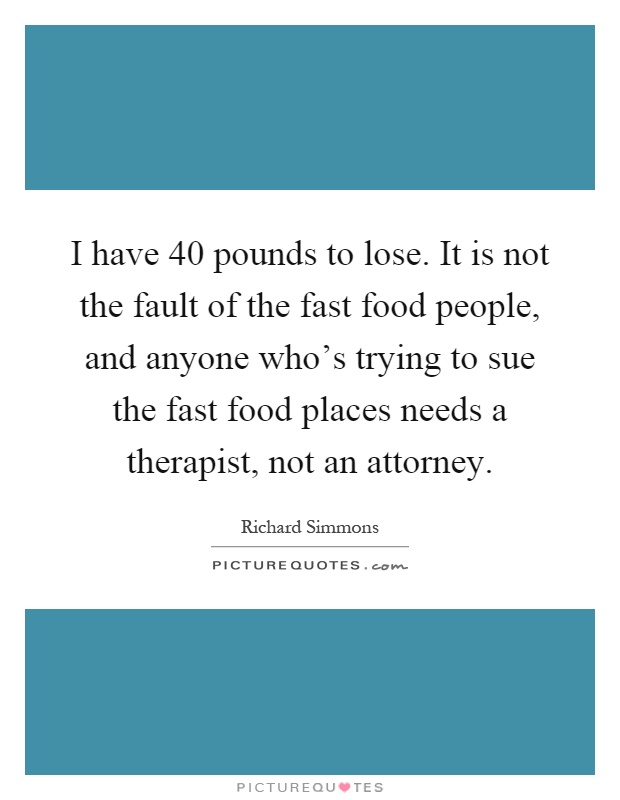 I have 40 pounds to lose. It is not the fault of the fast food people, and anyone who's trying to sue the fast food places needs a therapist, not an attorney Picture Quote #1