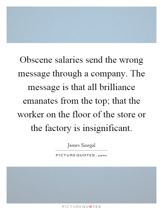 Obscene salaries send the wrong message through a company. The message is that all brilliance emanates from the top; that the worker on the floor of the store or the factory is insignificant Picture Quote #1