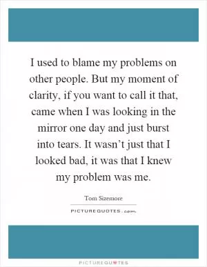 I used to blame my problems on other people. But my moment of clarity, if you want to call it that, came when I was looking in the mirror one day and just burst into tears. It wasn’t just that I looked bad, it was that I knew my problem was me Picture Quote #1