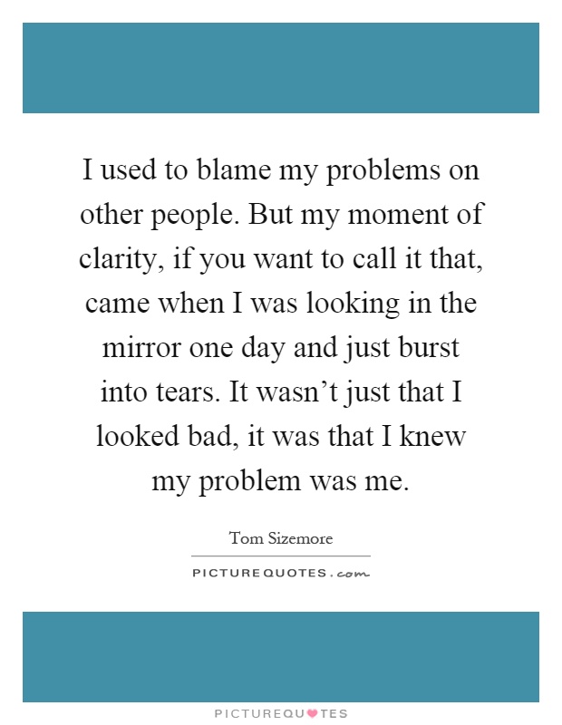 I used to blame my problems on other people. But my moment of clarity, if you want to call it that, came when I was looking in the mirror one day and just burst into tears. It wasn't just that I looked bad, it was that I knew my problem was me Picture Quote #1