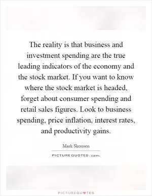 The reality is that business and investment spending are the true leading indicators of the economy and the stock market. If you want to know where the stock market is headed, forget about consumer spending and retail sales figures. Look to business spending, price inflation, interest rates, and productivity gains Picture Quote #1