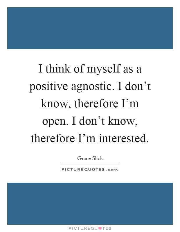 I think of myself as a positive agnostic. I don't know, therefore I'm open. I don't know, therefore I'm interested Picture Quote #1