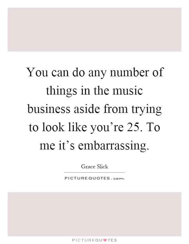 You can do any number of things in the music business aside from trying to look like you're 25. To me it's embarrassing Picture Quote #1