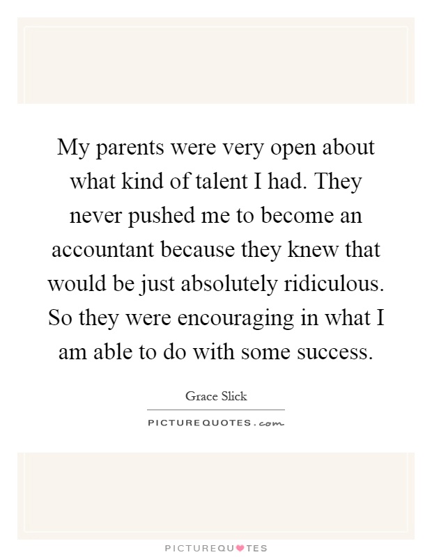 My parents were very open about what kind of talent I had. They never pushed me to become an accountant because they knew that would be just absolutely ridiculous. So they were encouraging in what I am able to do with some success Picture Quote #1