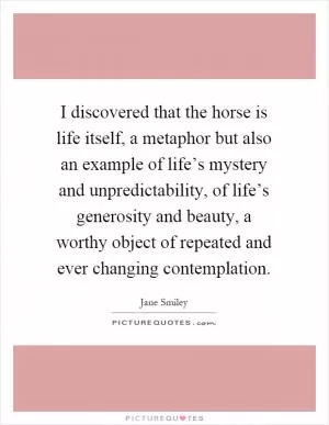 I discovered that the horse is life itself, a metaphor but also an example of life’s mystery and unpredictability, of life’s generosity and beauty, a worthy object of repeated and ever changing contemplation Picture Quote #1