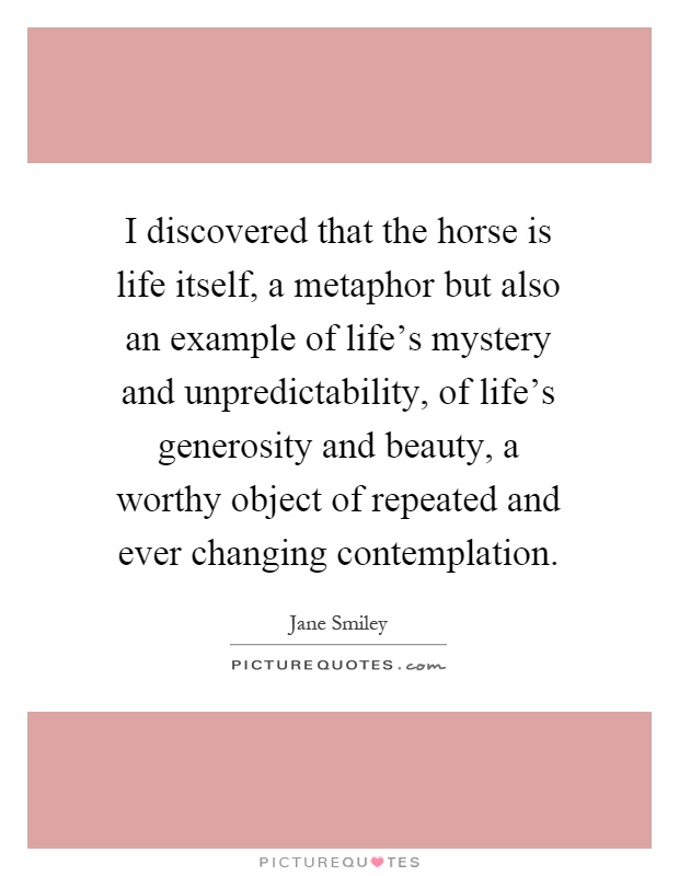 I discovered that the horse is life itself, a metaphor but also an example of life's mystery and unpredictability, of life's generosity and beauty, a worthy object of repeated and ever changing contemplation Picture Quote #1