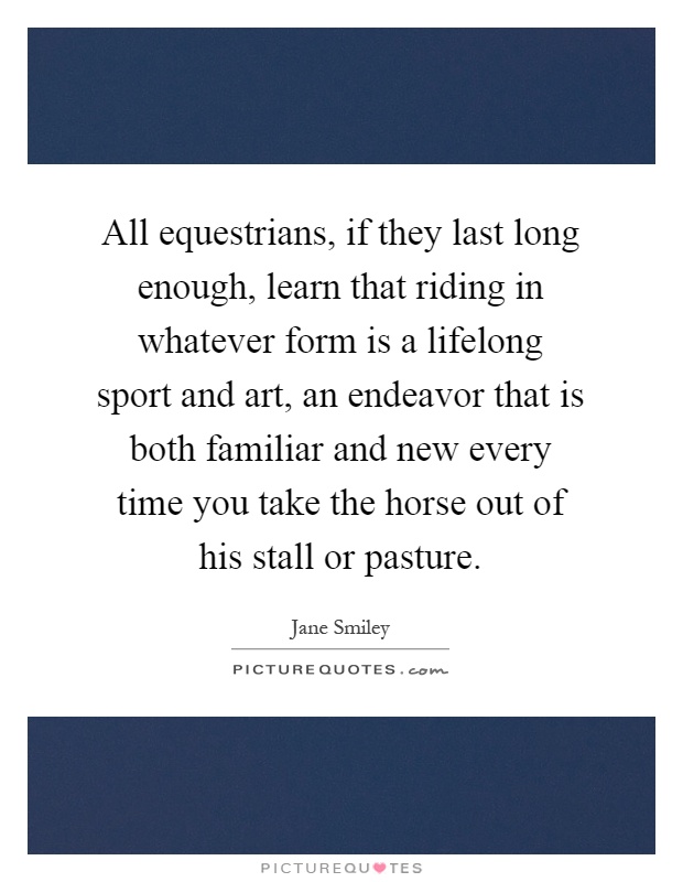 All equestrians, if they last long enough, learn that riding in whatever form is a lifelong sport and art, an endeavor that is both familiar and new every time you take the horse out of his stall or pasture Picture Quote #1