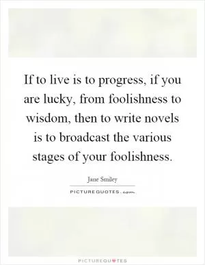 If to live is to progress, if you are lucky, from foolishness to wisdom, then to write novels is to broadcast the various stages of your foolishness Picture Quote #1