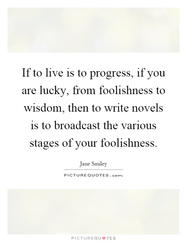 If to live is to progress, if you are lucky, from foolishness to wisdom, then to write novels is to broadcast the various stages of your foolishness Picture Quote #1