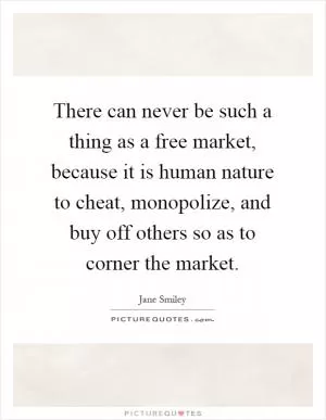 There can never be such a thing as a free market, because it is human nature to cheat, monopolize, and buy off others so as to corner the market Picture Quote #1