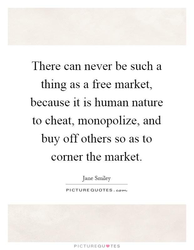 There can never be such a thing as a free market, because it is human nature to cheat, monopolize, and buy off others so as to corner the market Picture Quote #1