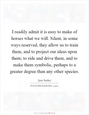 I readily admit it is easy to make of horses what we will. Silent, in some ways reserved, they allow us to train them, and to project our ideas upon them; to ride and drive them, and to make them symbolic, perhaps to a greater degree than any other species Picture Quote #1