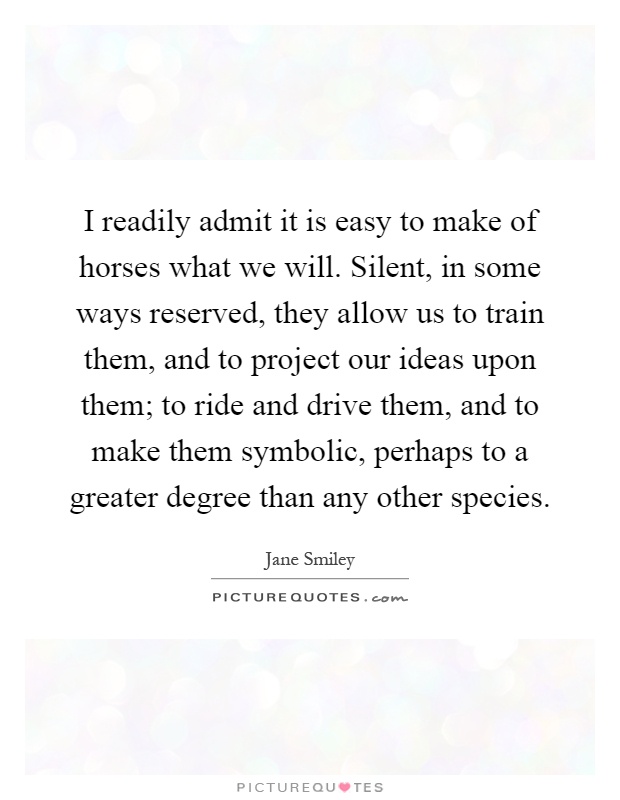 I readily admit it is easy to make of horses what we will. Silent, in some ways reserved, they allow us to train them, and to project our ideas upon them; to ride and drive them, and to make them symbolic, perhaps to a greater degree than any other species Picture Quote #1
