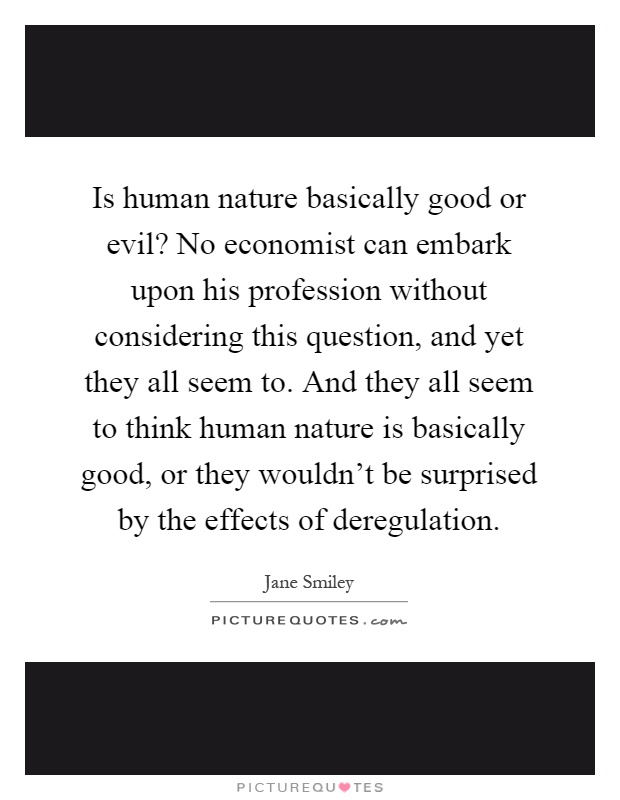 Is human nature basically good or evil? No economist can embark upon his profession without considering this question, and yet they all seem to. And they all seem to think human nature is basically good, or they wouldn't be surprised by the effects of deregulation Picture Quote #1