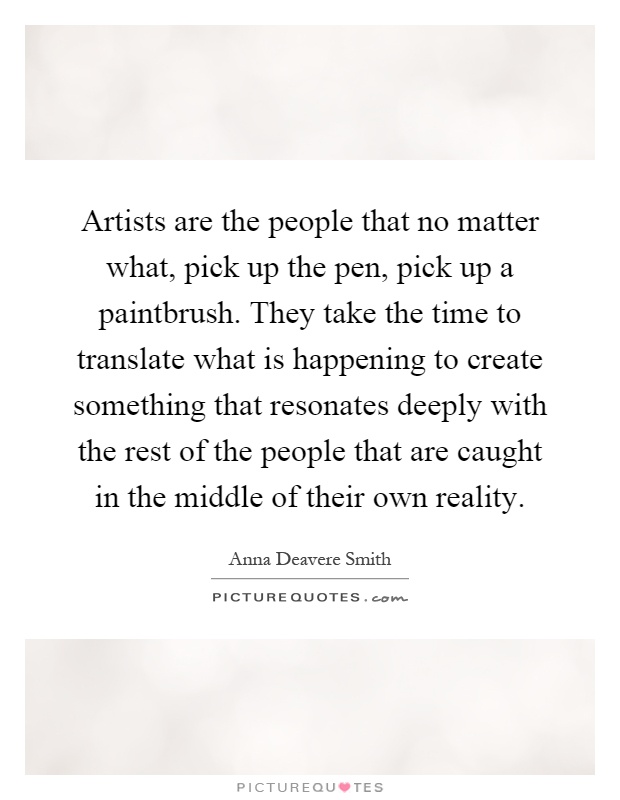 Artists are the people that no matter what, pick up the pen, pick up a paintbrush. They take the time to translate what is happening to create something that resonates deeply with the rest of the people that are caught in the middle of their own reality Picture Quote #1