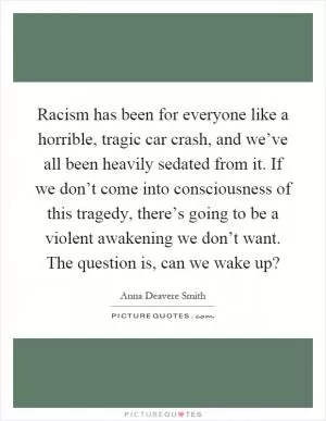 Racism has been for everyone like a horrible, tragic car crash, and we’ve all been heavily sedated from it. If we don’t come into consciousness of this tragedy, there’s going to be a violent awakening we don’t want. The question is, can we wake up? Picture Quote #1
