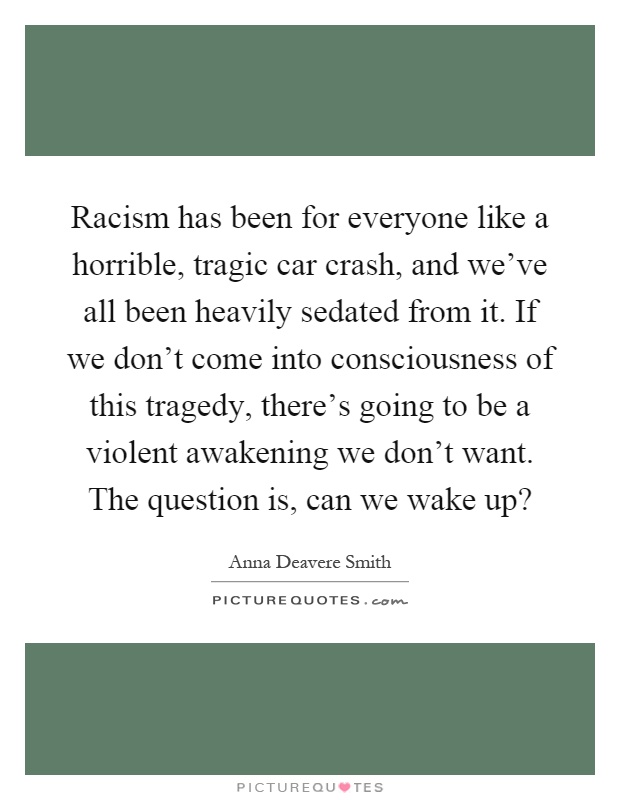 Racism has been for everyone like a horrible, tragic car crash, and we've all been heavily sedated from it. If we don't come into consciousness of this tragedy, there's going to be a violent awakening we don't want. The question is, can we wake up? Picture Quote #1