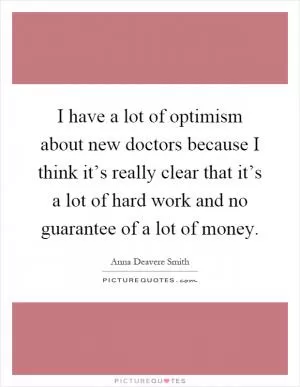 I have a lot of optimism about new doctors because I think it’s really clear that it’s a lot of hard work and no guarantee of a lot of money Picture Quote #1