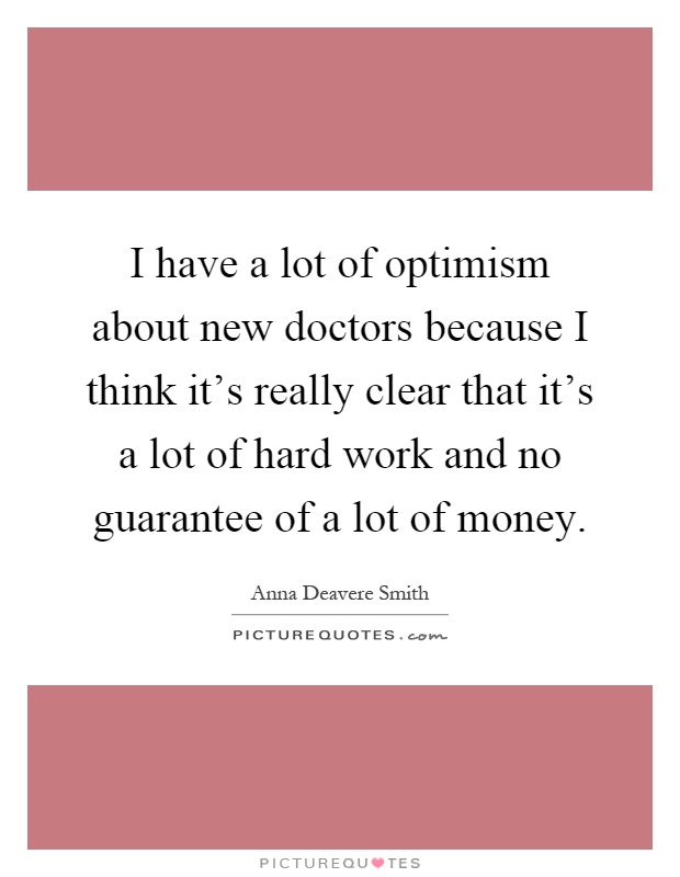 I have a lot of optimism about new doctors because I think it's really clear that it's a lot of hard work and no guarantee of a lot of money Picture Quote #1