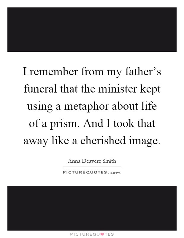 I remember from my father's funeral that the minister kept using a metaphor about life of a prism. And I took that away like a cherished image Picture Quote #1